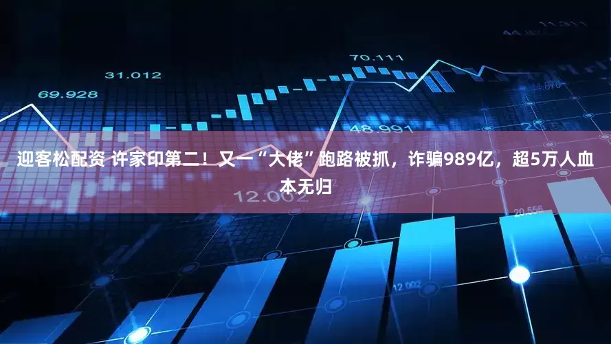 迎客松配资 许家印第二！又一“大佬”跑路被抓，诈骗989亿，超5万人血本无归