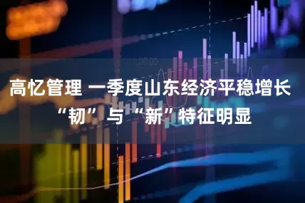 高忆管理 一季度山东经济平稳增长 “韧” 与 “新”特征明显