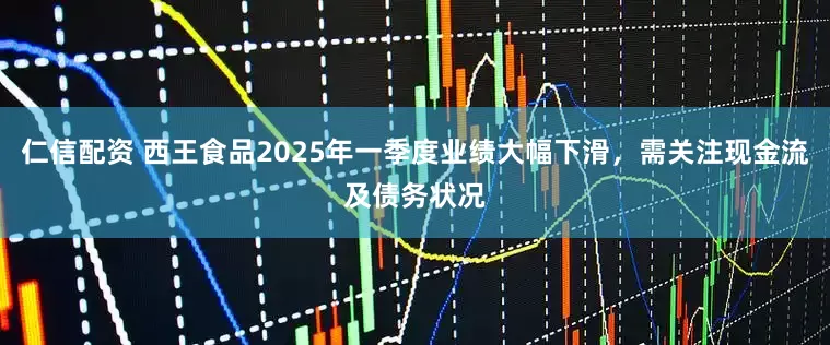 仁信配资 西王食品2025年一季度业绩大幅下滑，需关注现金流及债务状况