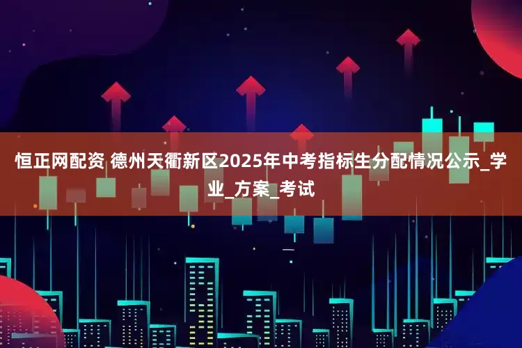 恒正网配资 德州天衢新区2025年中考指标生分配情况公示_学业_方案_考试