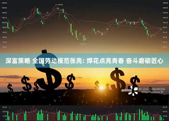 深富策略 全国劳动模范张亮: 焊花点亮青春 奋斗磨砺匠心