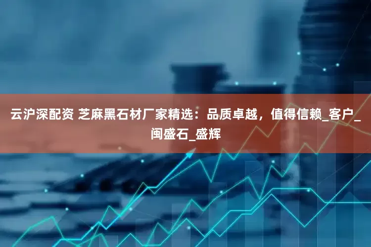 云沪深配资 芝麻黑石材厂家精选：品质卓越，值得信赖_客户_闽盛石_盛辉