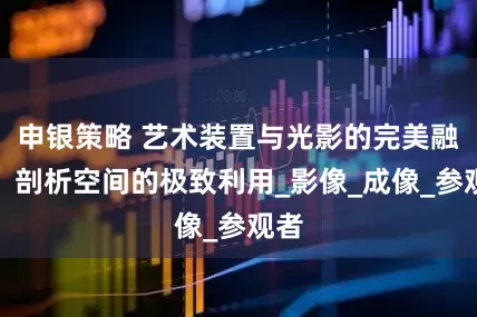 申银策略 艺术装置与光影的完美融合，剖析空间的极致利用_影像_成像_参观者