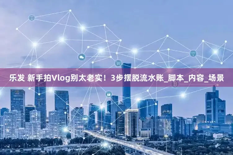 乐发 新手拍Vlog别太老实！3步摆脱流水账_脚本_内容_场景