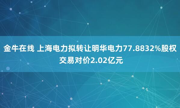 金牛在线 上海电力拟转让明华电力77.8832%股权 交易对价2.02亿元