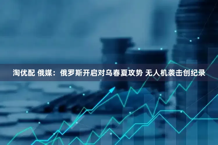 淘优配 俄媒：俄罗斯开启对乌春夏攻势 无人机袭击创纪录