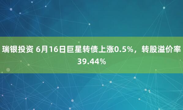 瑞银投资 6月16日巨星转债上涨0.5%，转股溢价率39.44%