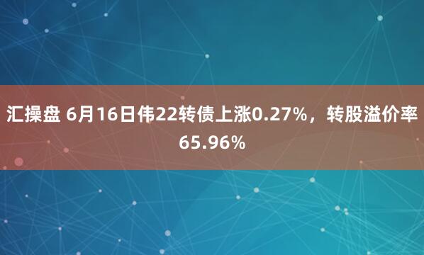 汇操盘 6月16日伟22转债上涨0.27%，转股溢价率65.96%