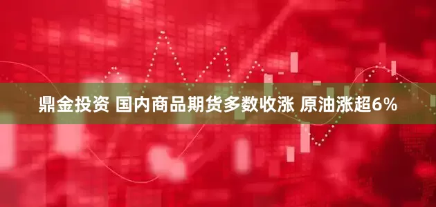鼎金投资 国内商品期货多数收涨 原油涨超6%