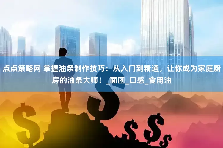 点点策略网 掌握油条制作技巧：从入门到精通，让你成为家庭厨房的油条大师！_面团_口感_食用油