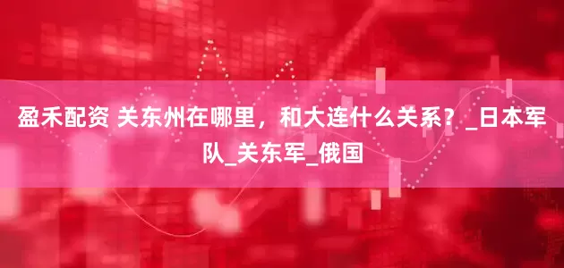 盈禾配资 关东州在哪里，和大连什么关系？_日本军队_关东军_俄国