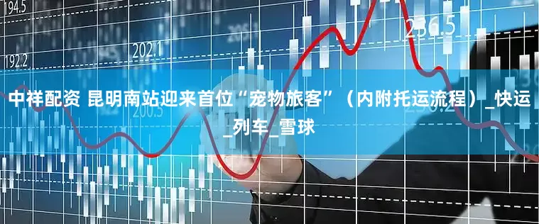 中祥配资 昆明南站迎来首位“宠物旅客”（内附托运流程）_快运_列车_雪球