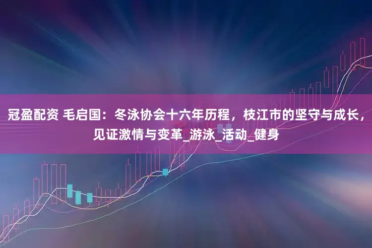 冠盈配资 毛启国：冬泳协会十六年历程，枝江市的坚守与成长，见证激情与变革_游泳_活动_健身