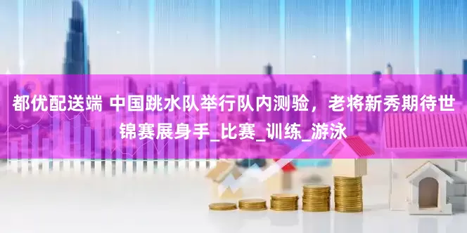 都优配送端 中国跳水队举行队内测验，老将新秀期待世锦赛展身手_比赛_训练_游泳