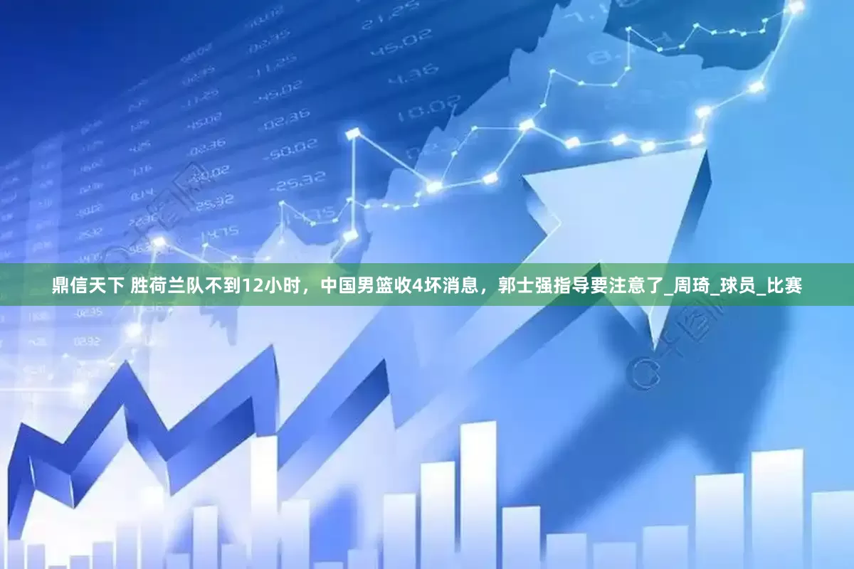 鼎信天下 胜荷兰队不到12小时，中国男篮收4坏消息，郭士强指导要注意了_周琦_球员_比赛