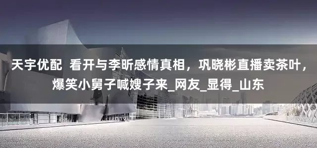 天宇优配  看开与李昕感情真相，巩晓彬直播卖茶叶，爆笑小舅子喊嫂子来_网友_显得_山东