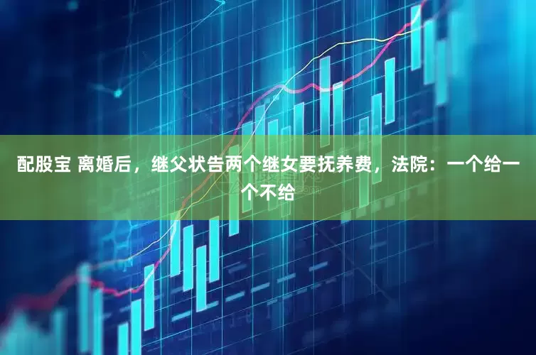 配股宝 离婚后，继父状告两个继女要抚养费，法院：一个给一个不给