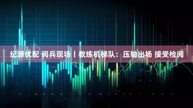 纪源优配 阅兵现场丨教练机梯队：压轴出场 接受检阅