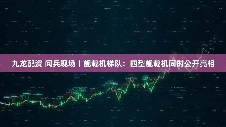 九龙配资 阅兵现场丨舰载机梯队：四型舰载机同时公开亮相