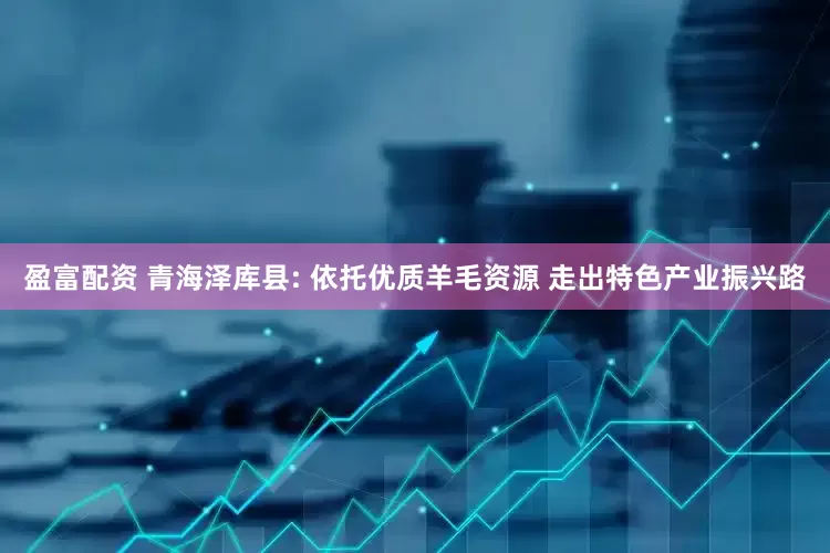 盈富配资 青海泽库县: 依托优质羊毛资源 走出特色产业振兴路