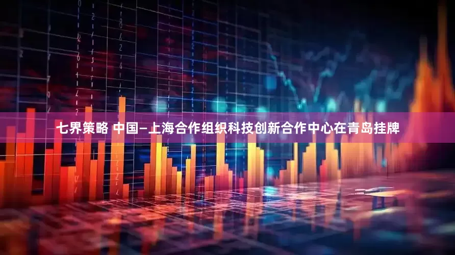 七界策略 中国—上海合作组织科技创新合作中心在青岛挂牌