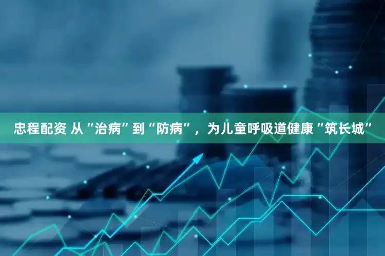 忠程配资 从“治病”到“防病”，为儿童呼吸道健康“筑长城”