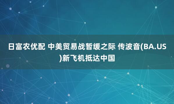 日富农优配 中美贸易战暂缓之际 传波音(BA.US)新飞机抵达中国