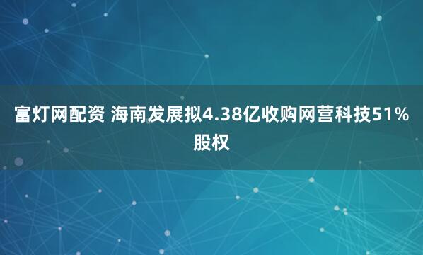 富灯网配资 海南发展拟4.38亿收购网营科技51%股权