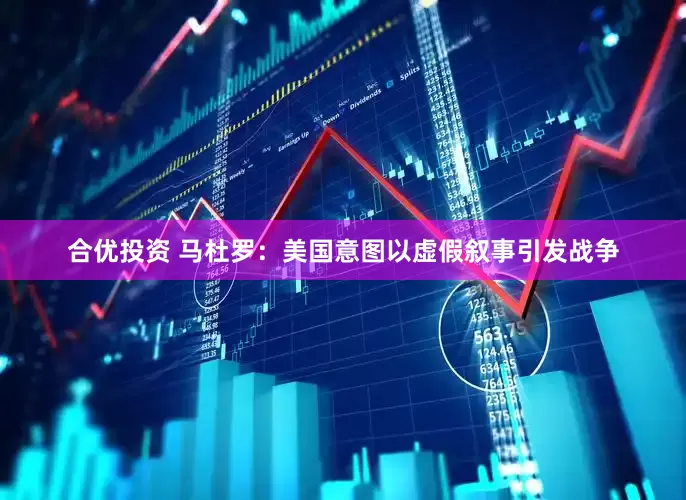 合优投资 马杜罗：美国意图以虚假叙事引发战争