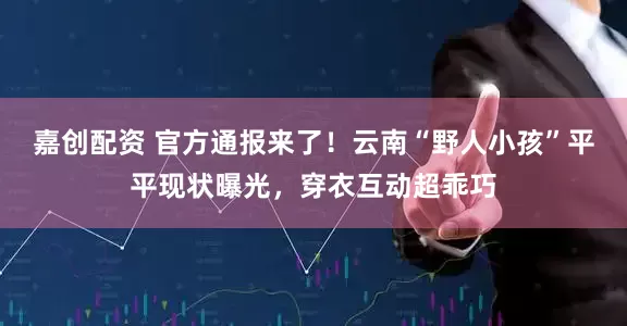 嘉创配资 官方通报来了！云南“野人小孩”平平现状曝光，穿衣互动超乖巧