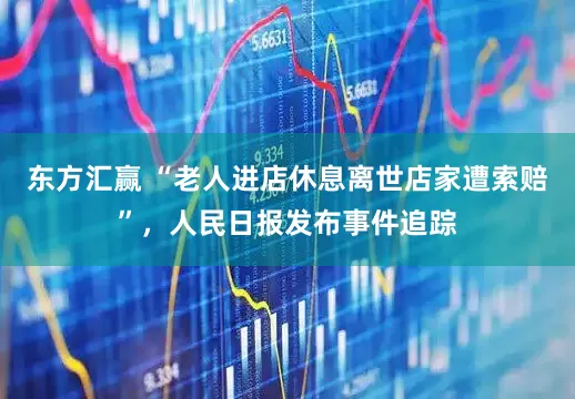 东方汇赢 “老人进店休息离世店家遭索赔”，人民日报发布事件追踪