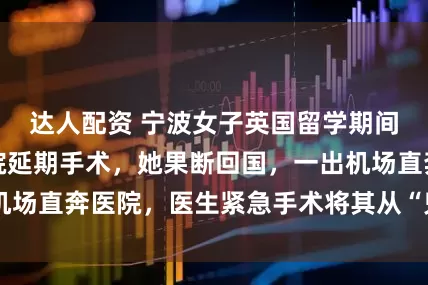 达人配资 宁波女子英国留学期间突发急症，医院延期手术，她果断回国，一出机场直奔医院，医生紧急手术将其从“鬼门关”拉回